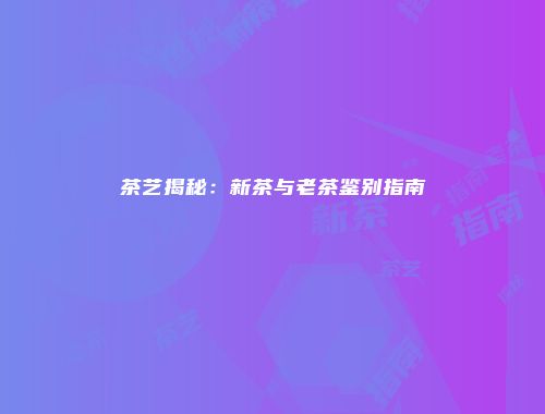 茶艺揭秘：新茶与老茶鉴别指南