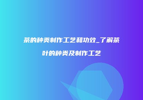茶的种类制作工艺和功效_了解茶叶的种类及制作工艺