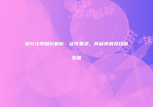 茶叶注册知识解析：证件要求、商标类别及经营范围
