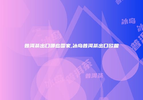 普洱茶出口哪些国家,冰岛普洱茶出口欧盟