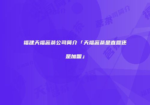 福建天福茗茶公司简介「天福茗茶是直营还是加盟」