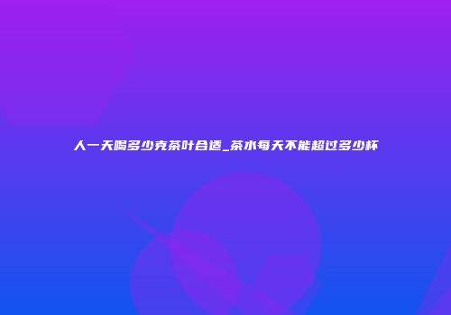 人一天喝多少克茶叶合适_茶水每天不能超过多少杯