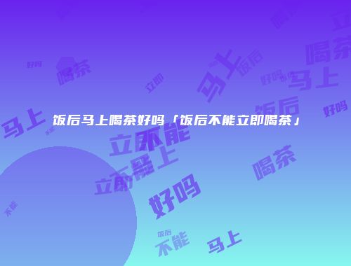 饭后马上喝茶好吗「饭后不能立即喝茶」
