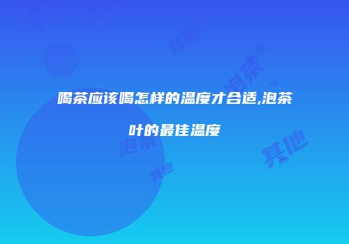 喝茶应该喝怎样的温度才合适,泡茶叶的最佳温度