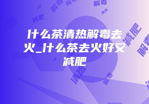 什么茶清热解毒去火_什么茶去火好又减肥