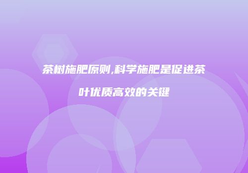 茶树施肥原则,科学施肥是促进茶叶优质高效的关键