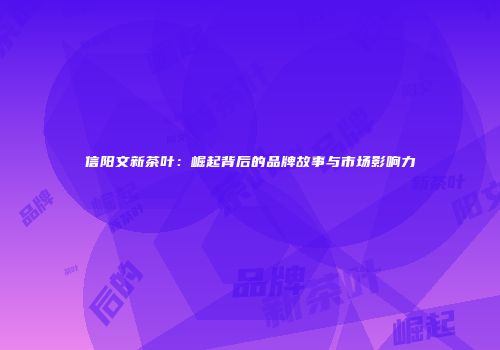 信阳文新茶叶：崛起背后的品牌故事与市场影响力