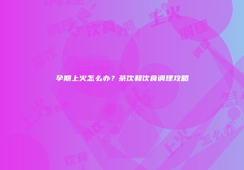 孕期上火怎么办？茶饮和饮食调理攻略