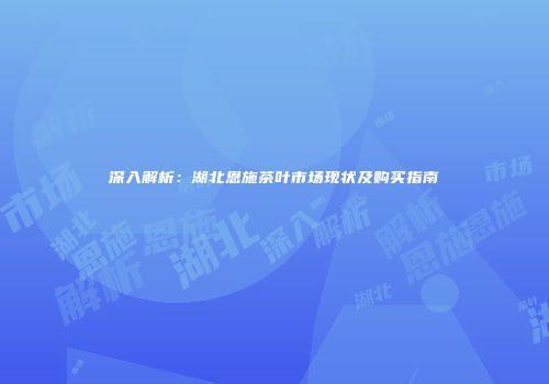 深入解析：湖北恩施茶叶市场现状及购买指南