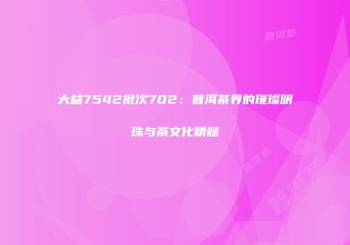 大益7542批次702：普洱茶界的璀璨明珠与茶文化精髓