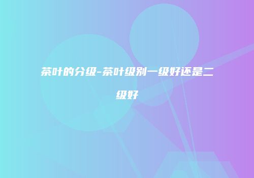 茶叶的分级-茶叶级别一级好还是二级好
