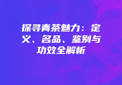探寻青茶魅力：定义、名品、鉴别与功效全解析