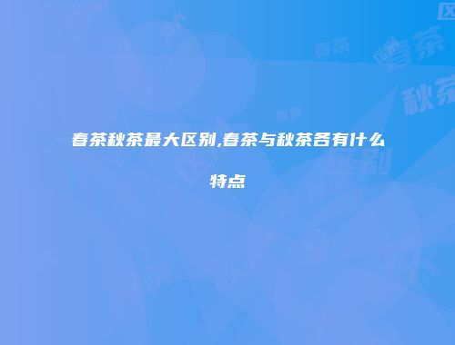 春茶秋茶最大区别,春茶与秋茶各有什么特点
