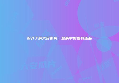深入了解六安瓜片：绿茶中的独特佳品