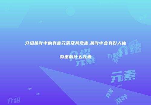 介绍茶叶中的有害元素及其危害,茶叶中含有对人体有害的什么元素