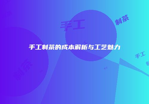 手工制茶的成本解析与工艺魅力