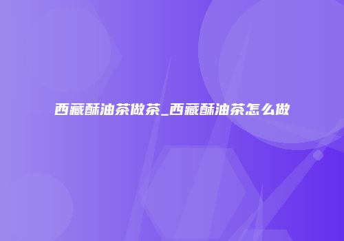 西藏酥油茶做茶_西藏酥油茶怎么做