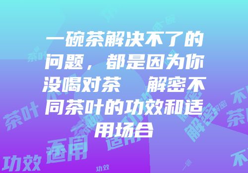 一碗茶解决不了的问题，都是因为你没喝对茶  解密不同茶叶的功效和适用场合
