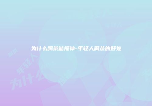 为什么喝茶能提神-年轻人喝茶的好处