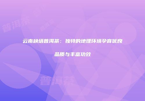 云南秧塔普洱茶：独特的地理环境孕育优良品质与丰富功效