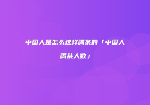 中国人是怎么这样喝茶的「中国人喝茶人数」