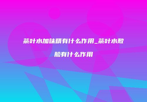 茶叶水加味精有什么作用_茶叶水敷脸有什么作用