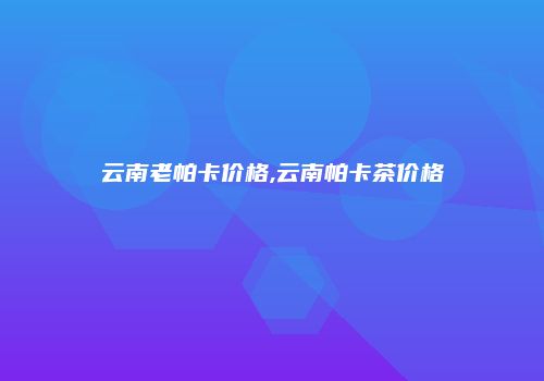 云南老帕卡价格,云南帕卡茶价格