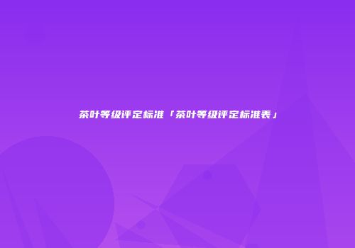 茶叶等级评定标准「茶叶等级评定标准表」