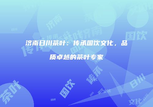 济南日川茶叶：传承国饮文化，品质卓越的茶叶专家