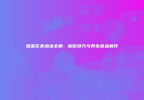 雪莲花茶泡法全解：搭配技巧与养生佳品制作