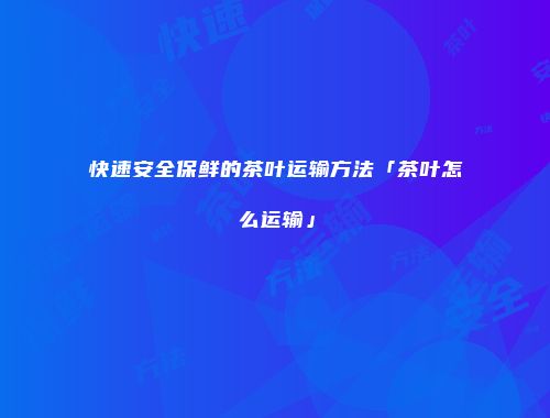 快速安全保鲜的茶叶运输方法「茶叶怎么运输」