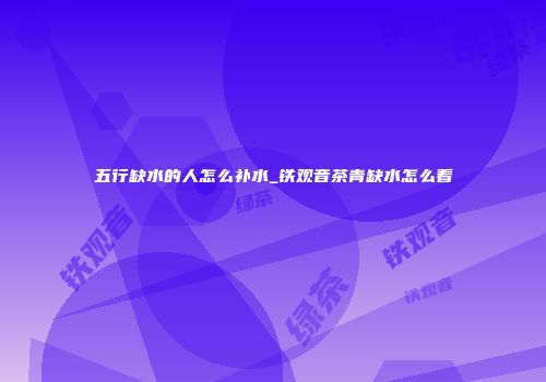 五行缺水的人怎么补水_铁观音茶青缺水怎么看