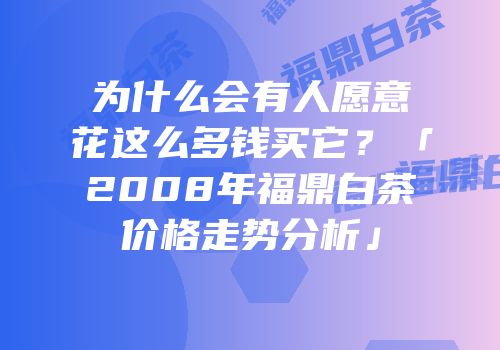 为什么会有人愿意花这么多钱买它？「2008年福鼎白茶价格走势分析」
