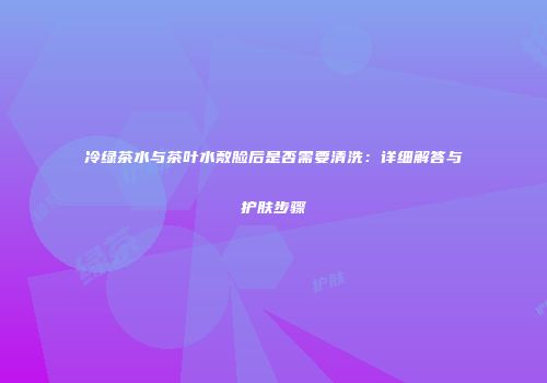 冷绿茶水与茶叶水敷脸后是否需要清洗：详细解答与护肤步骤