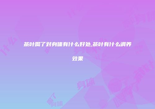 茶叶喝了对身体有什么好处,茶叶有什么调养效果