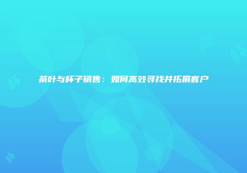 茶叶与杯子销售：如何高效寻找并拓展客户