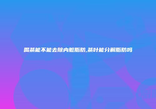 喝茶能不能去除内脏脂肪,茶叶能分解脂肪吗