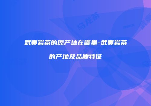 武夷岩茶的原产地在哪里-武夷岩茶的产地及品质特征