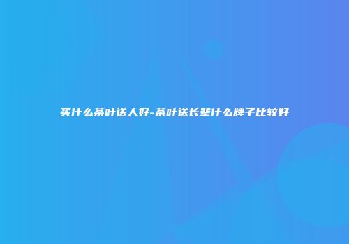 买什么茶叶送人好-茶叶送长辈什么牌子比较好