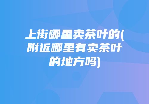 上街哪里卖茶叶的(附近哪里有卖茶叶的地方吗)