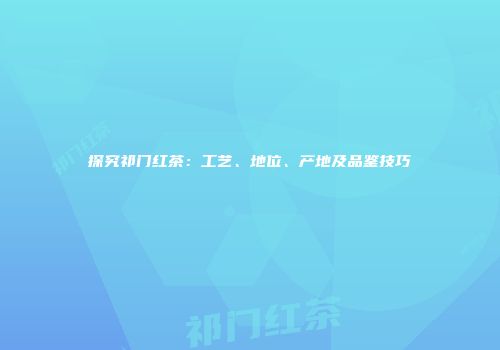 探究祁门红茶：工艺、地位、产地及品鉴技巧
