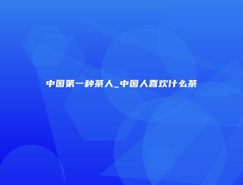 中国第一种茶人_中国人喜欢什么茶