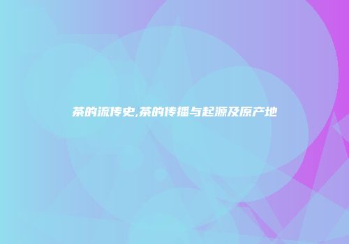 茶的流传史,茶的传播与起源及原产地