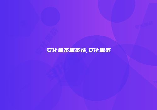 安化黑茶黑茶情,安化黑茶