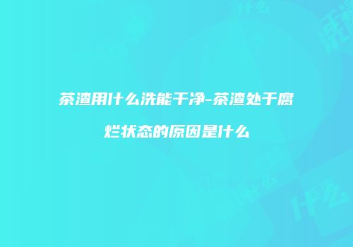 茶渣用什么洗能干净-茶渣处于腐烂状态的原因是什么
