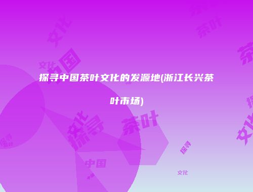 探寻中国茶叶文化的发源地(浙江长兴茶叶市场)