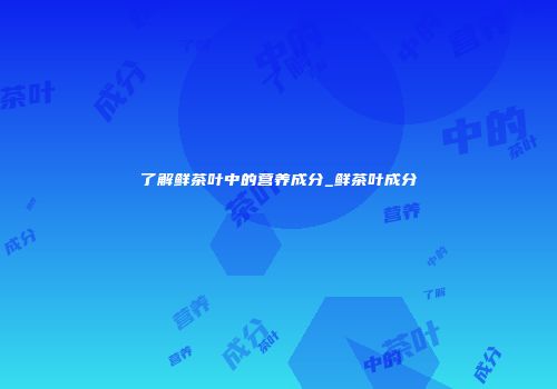 了解鲜茶叶中的营养成分_鲜茶叶成分