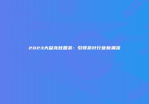2023大益龙柱园茶：引领茶叶行业新潮流