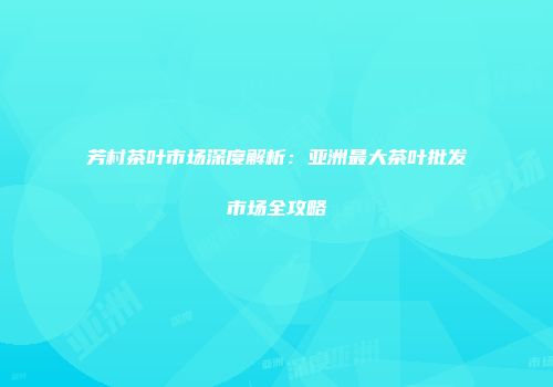 芳村茶叶市场深度解析：亚洲最大茶叶批发市场全攻略