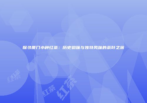 探寻厦门小种红茶：历史韵味与独特风味的茶叶之旅